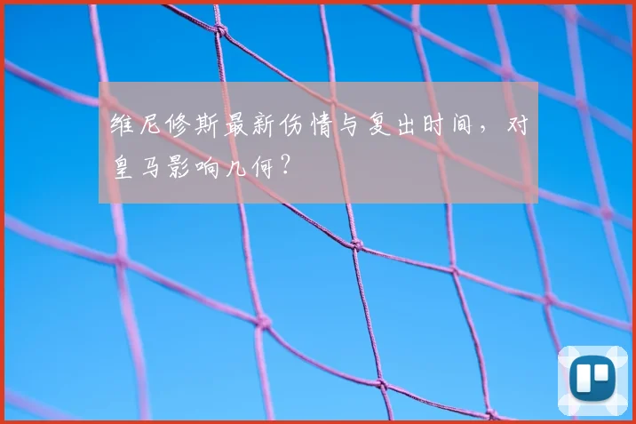 维尼修斯最新伤情与复出时间，对皇马影响几何？
