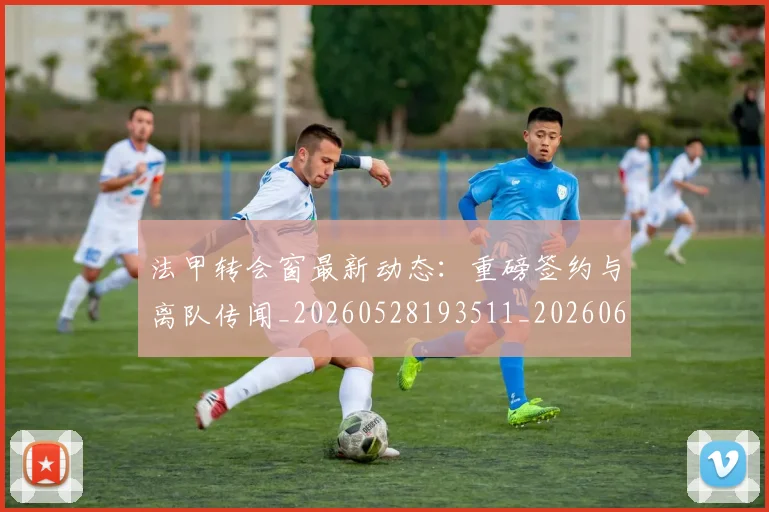 法甲转会窗最新动态:重磅签约与离队传闻_20260528193511_20260609233433
