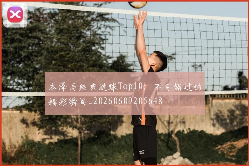 本泽马经典进球Top10：不可错过的精彩瞬间_20260609205648