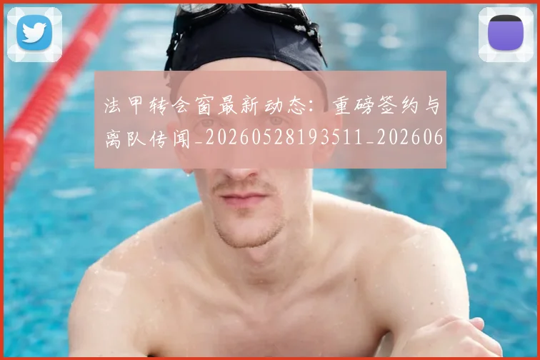 法甲转会窗最新动态：重磅签约与离队传闻_20260528193511_20260609233433