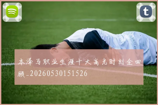 本泽马职业生涯十大高光时刻全回顾_20260530151526
